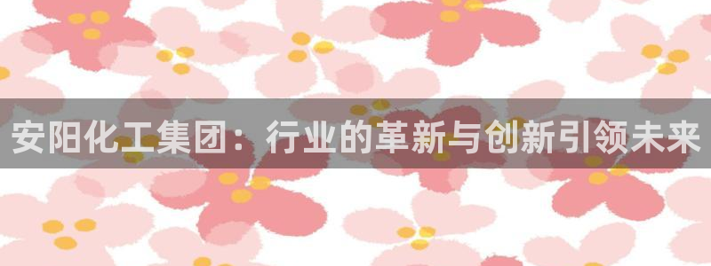 球盟会吧：安阳化工集团：行业的革新与创新引领未来