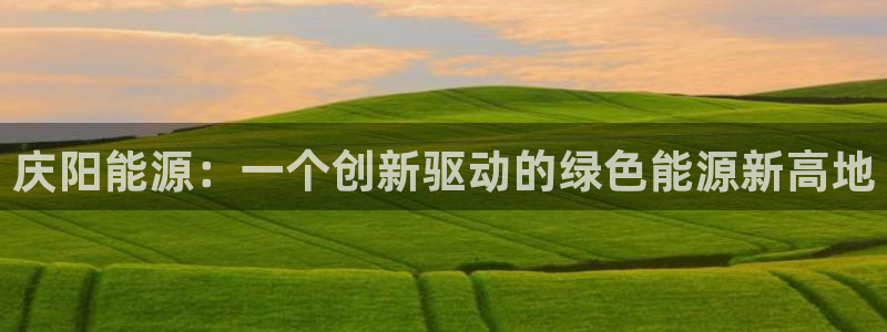 球盟会官方网站是什么：庆阳能源：一个创新驱动的绿色能源新高地