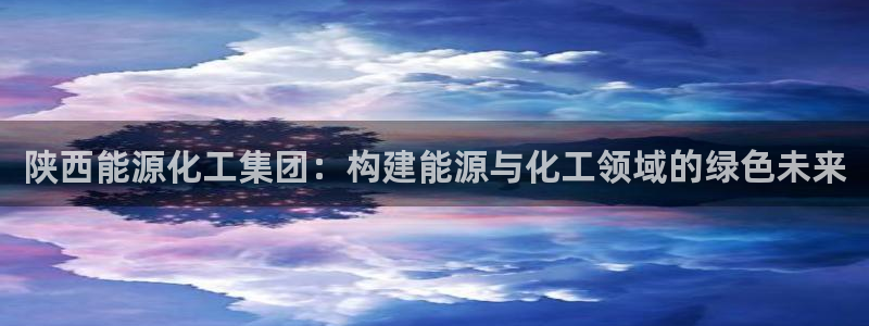 球盟会乐虎：陕西能源化工集团：构建能源与化工领域的绿色未来