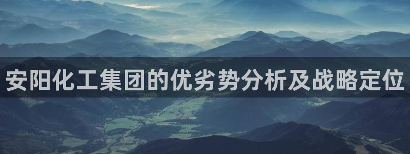 球盟会福利码2023最简单三个步骤：安阳化工集团的优劣势分析
