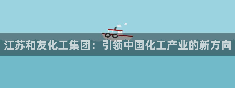 球盟会进不去：江苏和友化工集团：引领中国化工产业的新方向