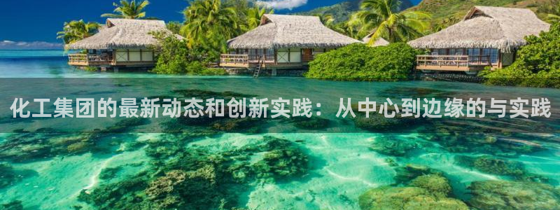 球盟会能退钱吗知乎：化工集团的最新动态和创新实践：从中心到边
